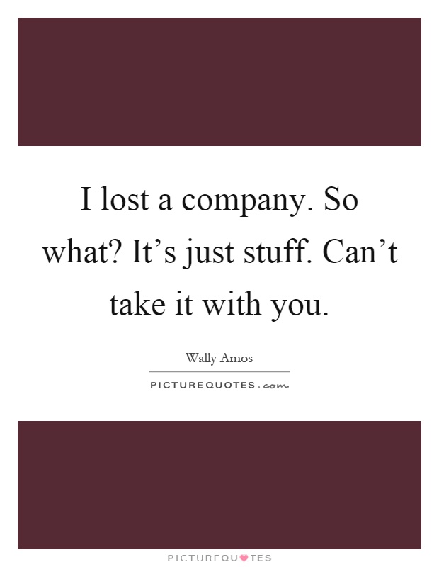I lost a company. So what? It's just stuff. Can't take it with you Picture Quote #1