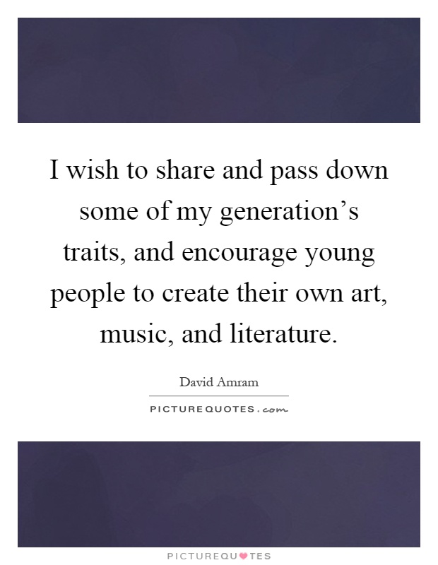 I wish to share and pass down some of my generation's traits, and encourage young people to create their own art, music, and literature Picture Quote #1