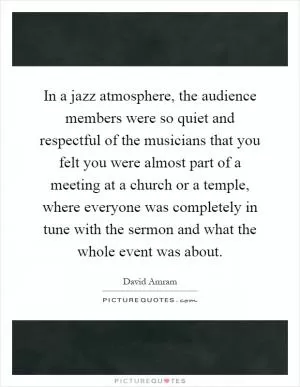 In a jazz atmosphere, the audience members were so quiet and respectful of the musicians that you felt you were almost part of a meeting at a church or a temple, where everyone was completely in tune with the sermon and what the whole event was about Picture Quote #1