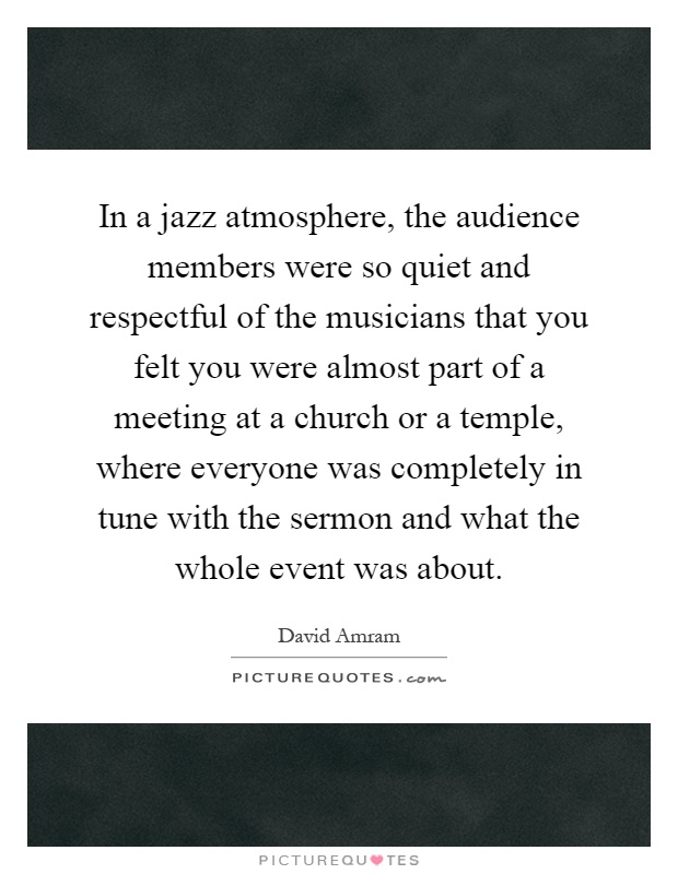 In a jazz atmosphere, the audience members were so quiet and respectful of the musicians that you felt you were almost part of a meeting at a church or a temple, where everyone was completely in tune with the sermon and what the whole event was about Picture Quote #1