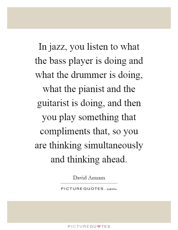 In jazz, you listen to what the bass player is doing and what the drummer is doing, what the pianist and the guitarist is doing, and then you play something that compliments that, so you are thinking simultaneously and thinking ahead Picture Quote #1