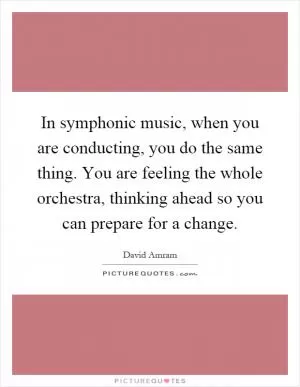 In symphonic music, when you are conducting, you do the same thing. You are feeling the whole orchestra, thinking ahead so you can prepare for a change Picture Quote #1