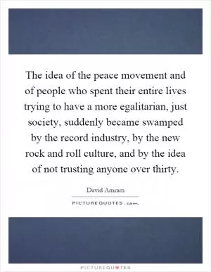 The idea of the peace movement and of people who spent their entire lives trying to have a more egalitarian, just society, suddenly became swamped by the record industry, by the new rock and roll culture, and by the idea of not trusting anyone over thirty Picture Quote #1