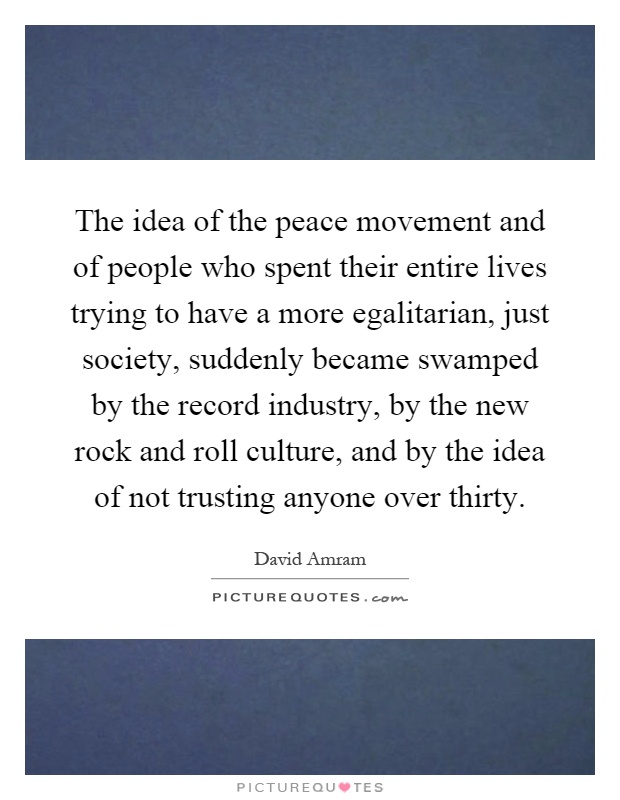 The idea of the peace movement and of people who spent their entire lives trying to have a more egalitarian, just society, suddenly became swamped by the record industry, by the new rock and roll culture, and by the idea of not trusting anyone over thirty Picture Quote #1