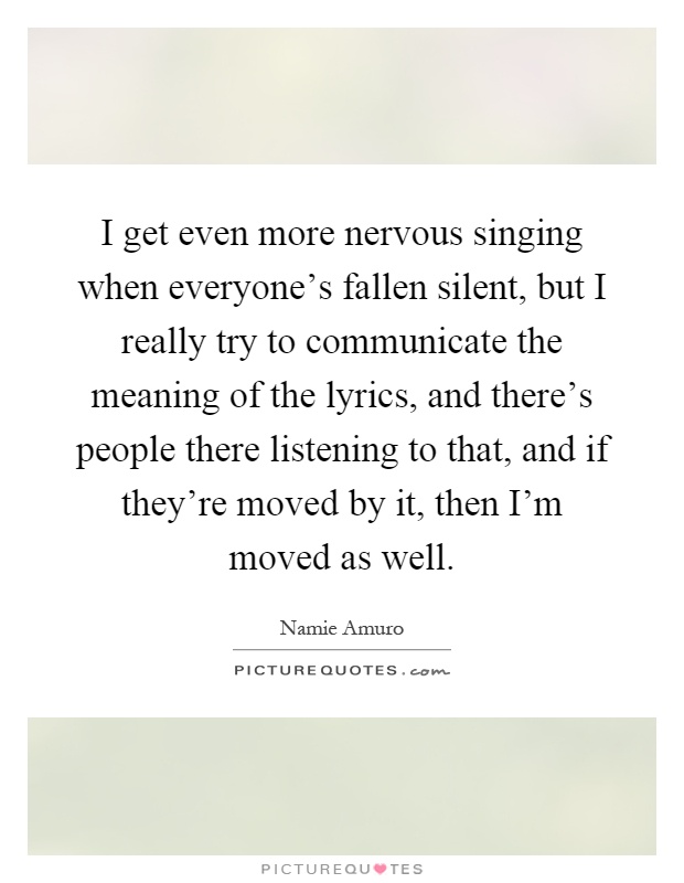 I get even more nervous singing when everyone's fallen silent, but I really try to communicate the meaning of the lyrics, and there's people there listening to that, and if they're moved by it, then I'm moved as well Picture Quote #1
