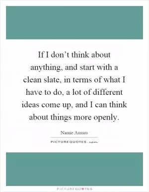 If I don’t think about anything, and start with a clean slate, in terms of what I have to do, a lot of different ideas come up, and I can think about things more openly Picture Quote #1