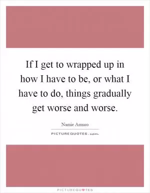 If I get to wrapped up in how I have to be, or what I have to do, things gradually get worse and worse Picture Quote #1