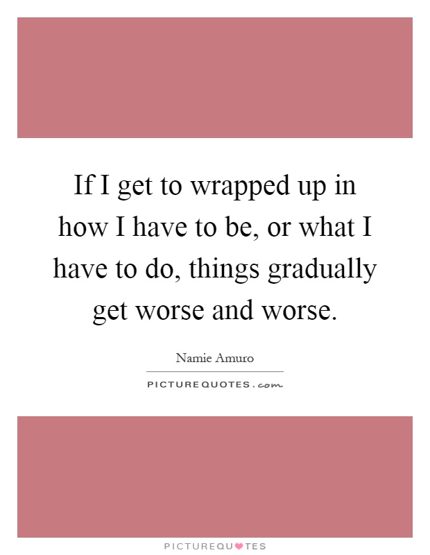 If I get to wrapped up in how I have to be, or what I have to do, things gradually get worse and worse Picture Quote #1