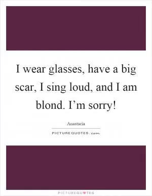I wear glasses, have a big scar, I sing loud, and I am blond. I’m sorry! Picture Quote #1
