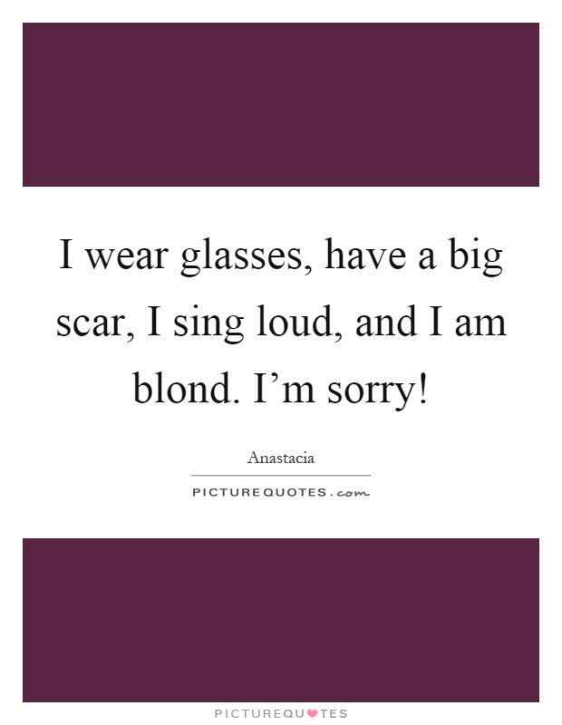 I wear glasses, have a big scar, I sing loud, and I am blond. I'm sorry! Picture Quote #1