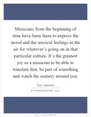 Musicians from the beginning of time have been there to express the mood and the musical feelings in the air for whatever’s going on in that particular culture. It’s the greatest joy as a musician to be able to translate that, be part of something and watch the scenery around you Picture Quote #1