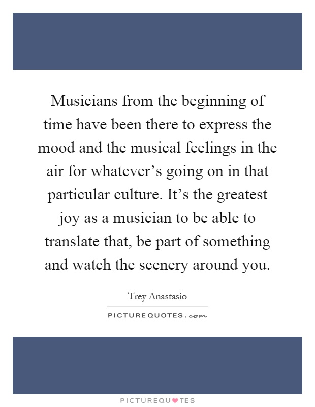 Musicians from the beginning of time have been there to express the mood and the musical feelings in the air for whatever's going on in that particular culture. It's the greatest joy as a musician to be able to translate that, be part of something and watch the scenery around you Picture Quote #1