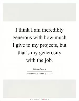 I think I am incredibly generous with how much I give to my projects, but that’s my generosity with the job Picture Quote #1