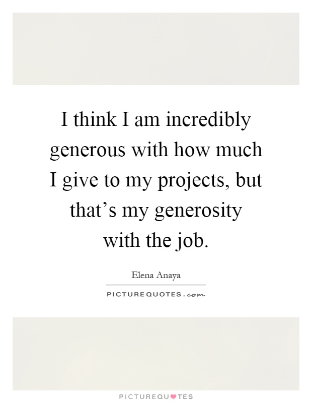 I think I am incredibly generous with how much I give to my projects, but that's my generosity with the job Picture Quote #1