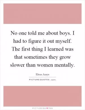 No one told me about boys. I had to figure it out myself. The first thing I learned was that sometimes they grow slower than women mentally Picture Quote #1