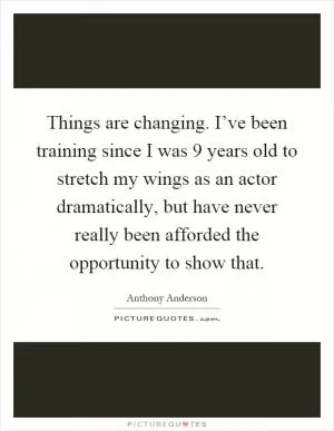 Things are changing. I’ve been training since I was 9 years old to stretch my wings as an actor dramatically, but have never really been afforded the opportunity to show that Picture Quote #1