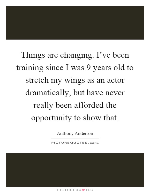 Things are changing. I've been training since I was 9 years old to stretch my wings as an actor dramatically, but have never really been afforded the opportunity to show that Picture Quote #1