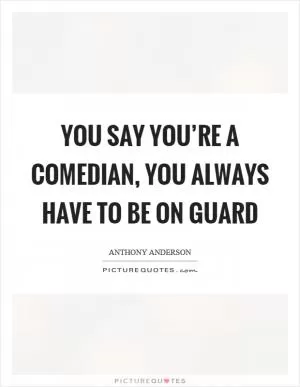 You say you’re a comedian, you always have to be on guard Picture Quote #1