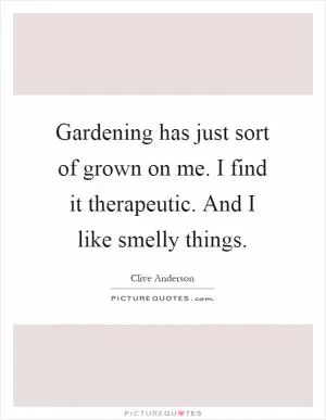 Gardening has just sort of grown on me. I find it therapeutic. And I like smelly things Picture Quote #1