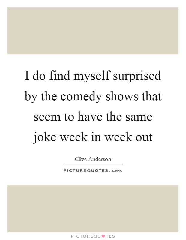 I do find myself surprised by the comedy shows that seem to have the same joke week in week out Picture Quote #1