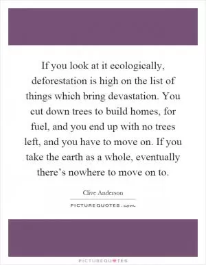 If you look at it ecologically, deforestation is high on the list of things which bring devastation. You cut down trees to build homes, for fuel, and you end up with no trees left, and you have to move on. If you take the earth as a whole, eventually there’s nowhere to move on to Picture Quote #1