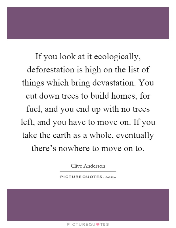 If you look at it ecologically, deforestation is high on the list of things which bring devastation. You cut down trees to build homes, for fuel, and you end up with no trees left, and you have to move on. If you take the earth as a whole, eventually there's nowhere to move on to Picture Quote #1