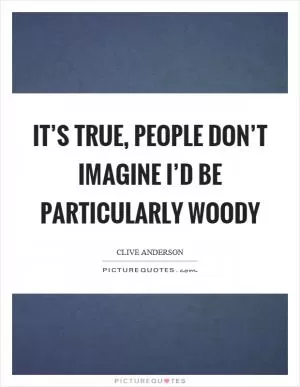 It’s true, people don’t imagine I’d be particularly woody Picture Quote #1
