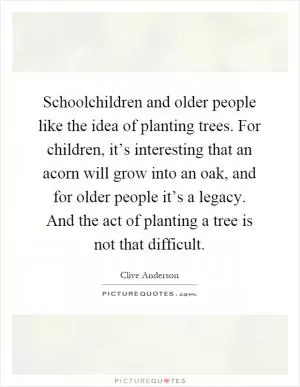 Schoolchildren and older people like the idea of planting trees. For children, it’s interesting that an acorn will grow into an oak, and for older people it’s a legacy. And the act of planting a tree is not that difficult Picture Quote #1