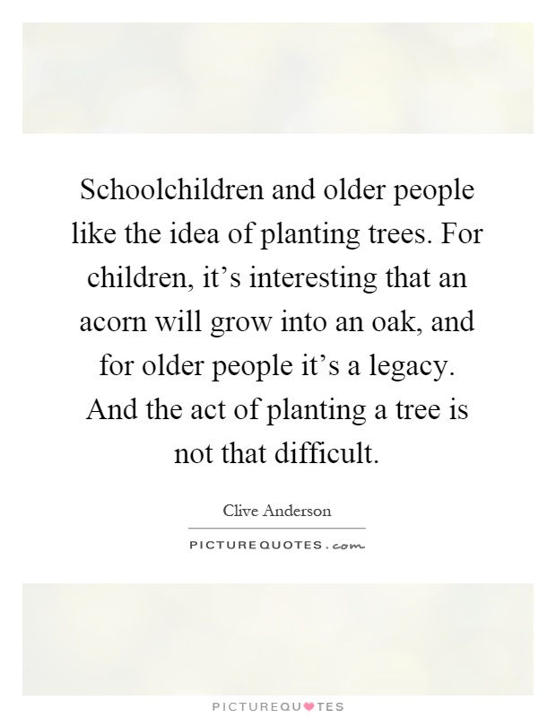 Schoolchildren and older people like the idea of planting trees. For children, it's interesting that an acorn will grow into an oak, and for older people it's a legacy. And the act of planting a tree is not that difficult Picture Quote #1