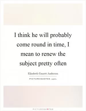 I think he will probably come round in time, I mean to renew the subject pretty often Picture Quote #1