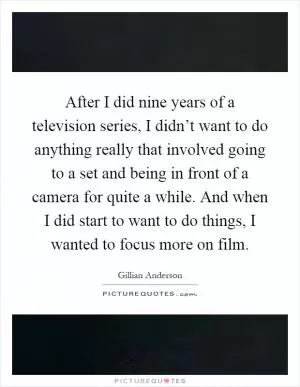 After I did nine years of a television series, I didn’t want to do anything really that involved going to a set and being in front of a camera for quite a while. And when I did start to want to do things, I wanted to focus more on film Picture Quote #1
