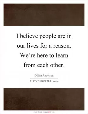 I believe people are in our lives for a reason. We’re here to learn from each other Picture Quote #1