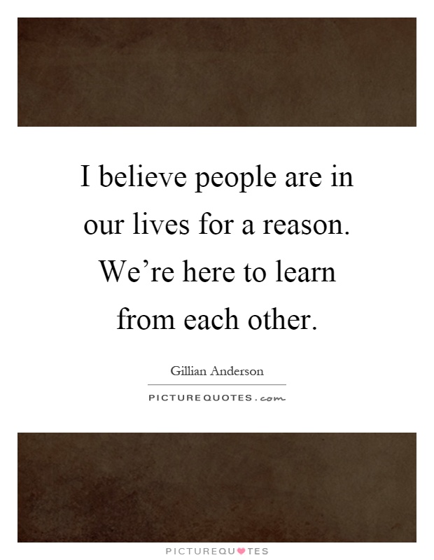 I believe people are in our lives for a reason. We're here to learn from each other Picture Quote #1