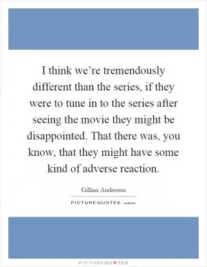 I think we’re tremendously different than the series, if they were to tune in to the series after seeing the movie they might be disappointed. That there was, you know, that they might have some kind of adverse reaction Picture Quote #1
