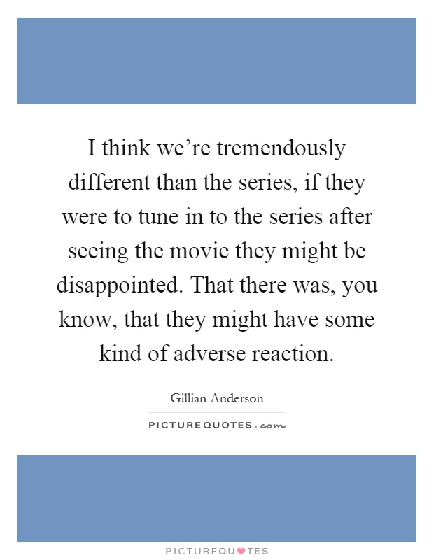 I think we're tremendously different than the series, if they were to tune in to the series after seeing the movie they might be disappointed. That there was, you know, that they might have some kind of adverse reaction Picture Quote #1