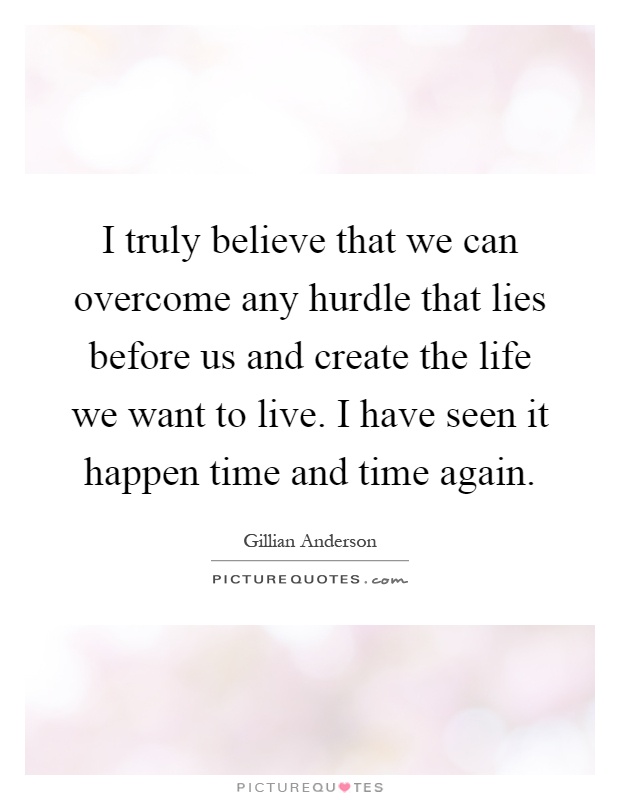 I truly believe that we can overcome any hurdle that lies before us and create the life we want to live. I have seen it happen time and time again Picture Quote #1