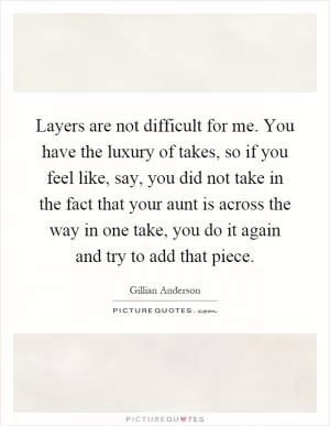 Layers are not difficult for me. You have the luxury of takes, so if you feel like, say, you did not take in the fact that your aunt is across the way in one take, you do it again and try to add that piece Picture Quote #1