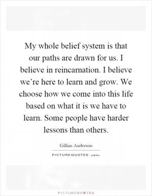 My whole belief system is that our paths are drawn for us. I believe in reincarnation. I believe we’re here to learn and grow. We choose how we come into this life based on what it is we have to learn. Some people have harder lessons than others Picture Quote #1