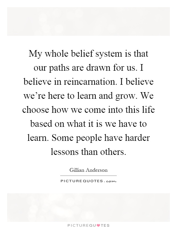 My whole belief system is that our paths are drawn for us. I believe in reincarnation. I believe we're here to learn and grow. We choose how we come into this life based on what it is we have to learn. Some people have harder lessons than others Picture Quote #1