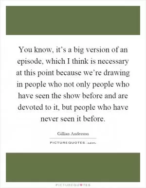 You know, it’s a big version of an episode, which I think is necessary at this point because we’re drawing in people who not only people who have seen the show before and are devoted to it, but people who have never seen it before Picture Quote #1