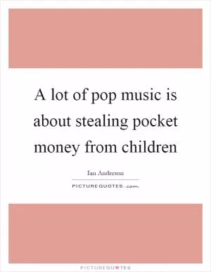 A lot of pop music is about stealing pocket money from children Picture Quote #1