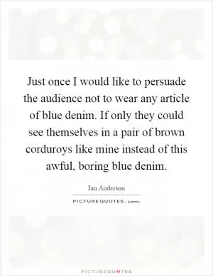 Just once I would like to persuade the audience not to wear any article of blue denim. If only they could see themselves in a pair of brown corduroys like mine instead of this awful, boring blue denim Picture Quote #1