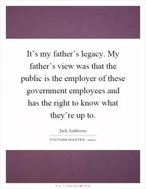 It’s my father’s legacy. My father’s view was that the public is the employer of these government employees and has the right to know what they’re up to Picture Quote #1