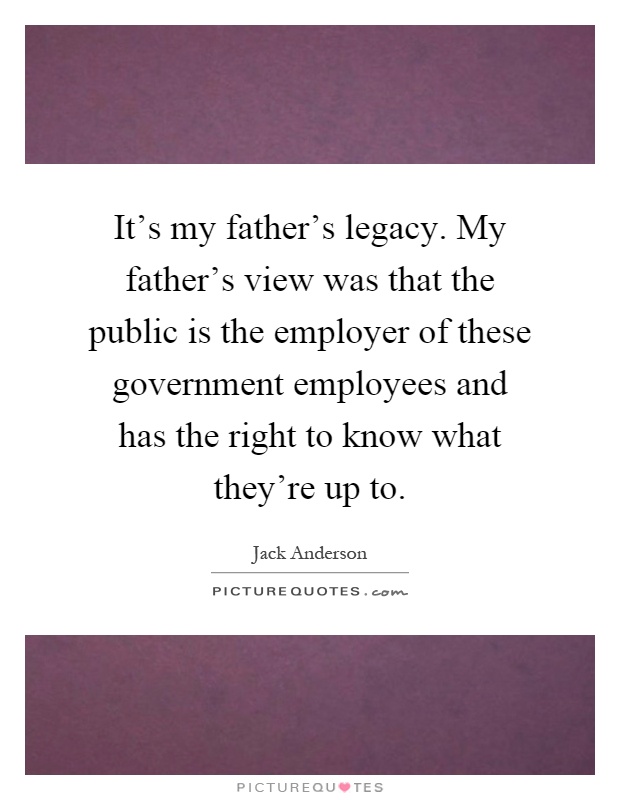 It's my father's legacy. My father's view was that the public is the employer of these government employees and has the right to know what they're up to Picture Quote #1