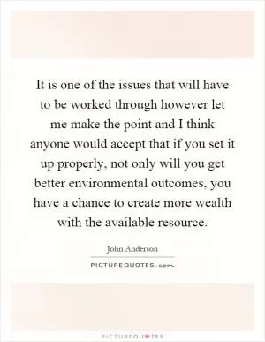 It is one of the issues that will have to be worked through however let me make the point and I think anyone would accept that if you set it up properly, not only will you get better environmental outcomes, you have a chance to create more wealth with the available resource Picture Quote #1