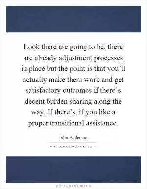 Look there are going to be, there are already adjustment processes in place but the point is that you’ll actually make them work and get satisfactory outcomes if there’s decent burden sharing along the way. If there’s, if you like a proper transitional assistance Picture Quote #1