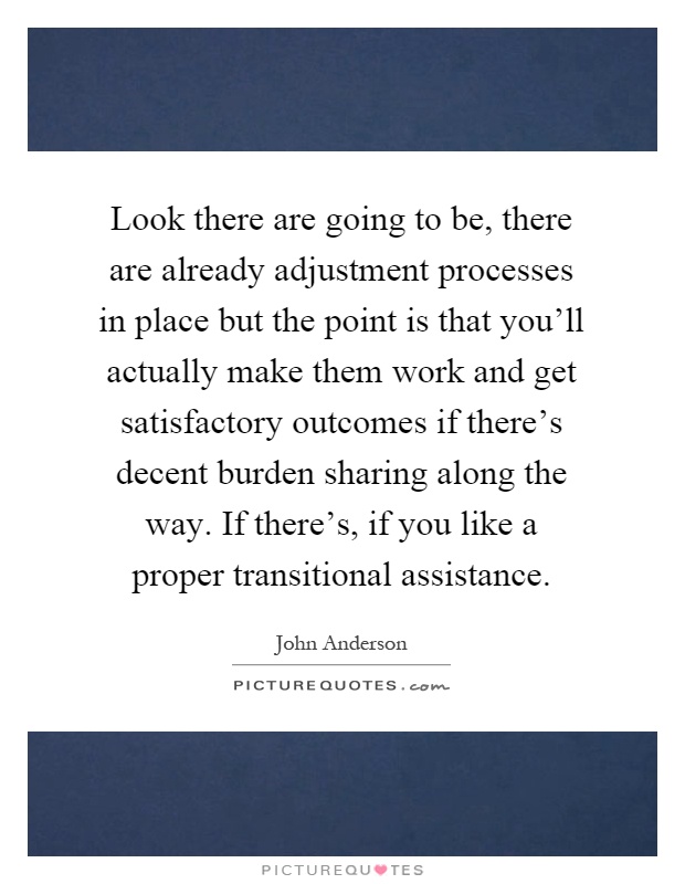 Look there are going to be, there are already adjustment processes in place but the point is that you'll actually make them work and get satisfactory outcomes if there's decent burden sharing along the way. If there's, if you like a proper transitional assistance Picture Quote #1