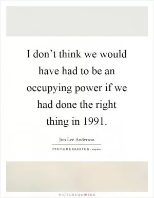 I don’t think we would have had to be an occupying power if we had done the right thing in 1991 Picture Quote #1