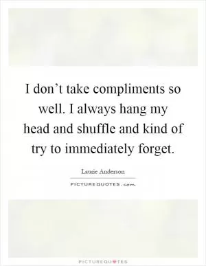 I don’t take compliments so well. I always hang my head and shuffle and kind of try to immediately forget Picture Quote #1