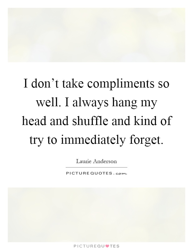 I don't take compliments so well. I always hang my head and shuffle and kind of try to immediately forget Picture Quote #1